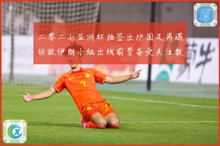 二零二七亚洲杯抽签出炉国足再遇劲敌伊朗小组出线前景备受关注数据研判-深度解析