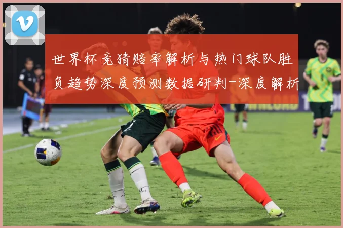 世界杯竞猜赔率解析与热门球队胜负趋势深度预测数据研判-深度解析