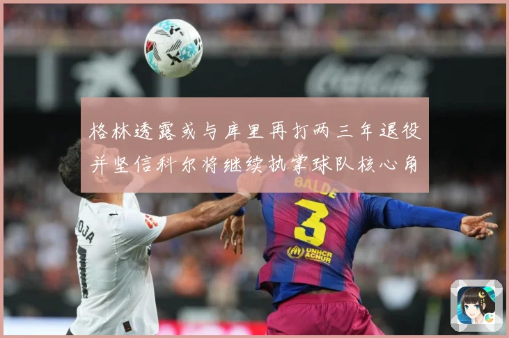 格林透露或与库里再打两三年退役并坚信科尔将继续执掌球队核心角赛场复盘-深度解析