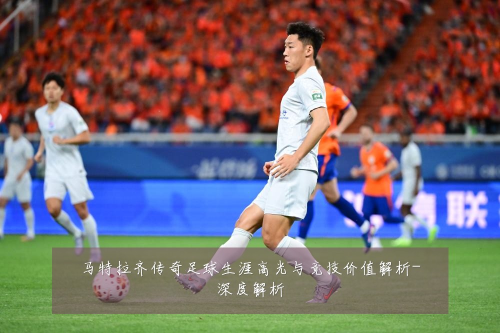 马特拉齐传奇足球生涯高光与竞技价值解析-深度解析