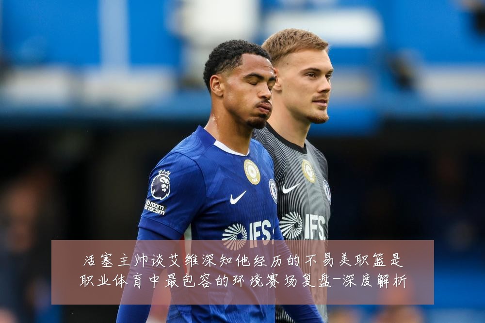 活塞主帅谈艾维深知他经历的不易美职篮是职业体育中最包容的环境赛场复盘-深度解析