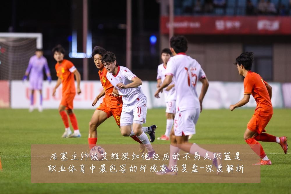 活塞主帅谈艾维深知他经历的不易美职篮是职业体育中最包容的环境赛场复盘-深度解析